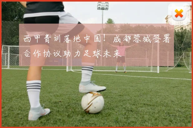 西甲青训落地中国！成都蓉城签署合作协议助力足球未来