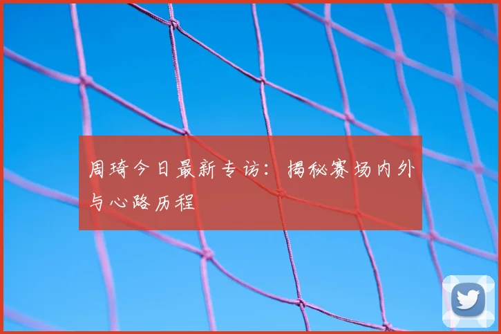 周琦今日最新专访：揭秘赛场内外与心路历程