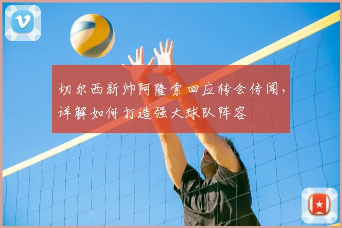 切尔西新帅阿隆索回应转会传闻，详解如何打造强大球队阵容