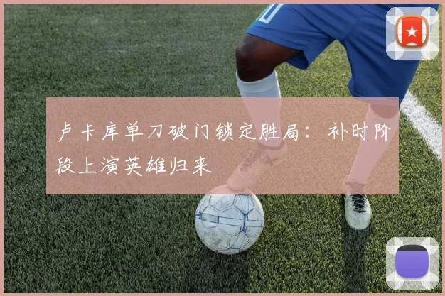 卢卡库单刀破门锁定胜局：补时阶段上演英雄归来
