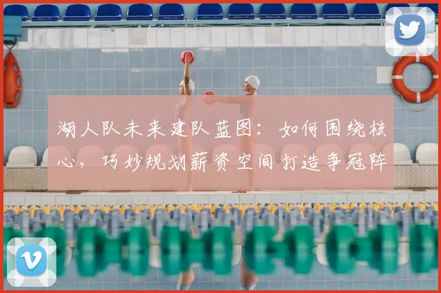 湖人队未来建队蓝图：如何围绕核心，巧妙规划薪资空间打造争冠阵容