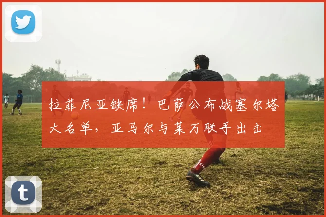 拉菲尼亚缺席！巴萨公布战塞尔塔大名单，亚马尔与莱万联手出击