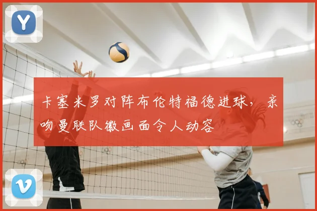 卡塞米罗对阵布伦特福德进球，亲吻曼联队徽画面令人动容
