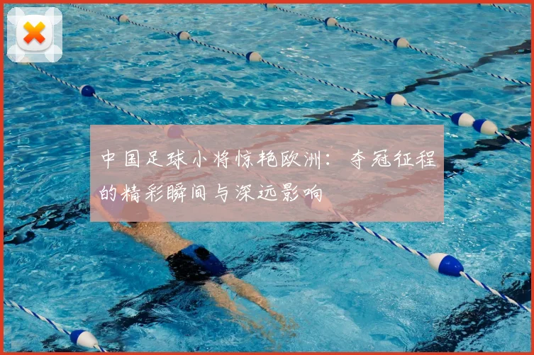中国足球小将惊艳欧洲：夺冠征程的精彩瞬间与深远影响