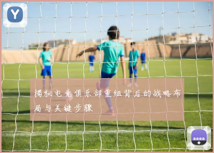 揭秘电竞俱乐部重组背后的战略布局与关键步骤