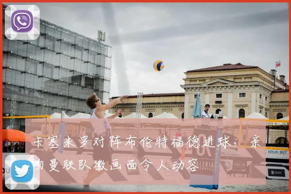 卡塞米罗对阵布伦特福德进球，亲吻曼联队徽画面令人动容