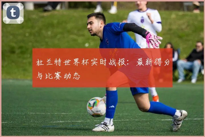 杜兰特世界杯实时战报：最新得分与比赛动态