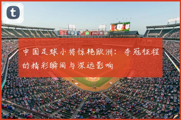 中国足球小将惊艳欧洲：夺冠征程的精彩瞬间与深远影响
