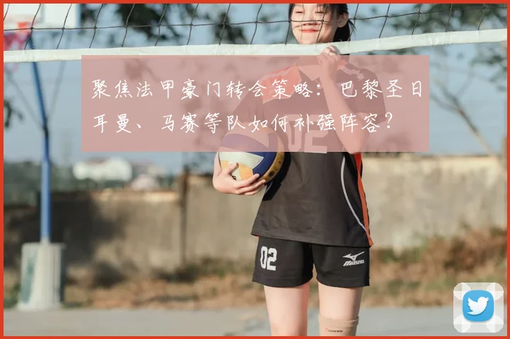 聚焦法甲豪门转会策略:巴黎圣日耳曼、马赛等队如何补强阵容?