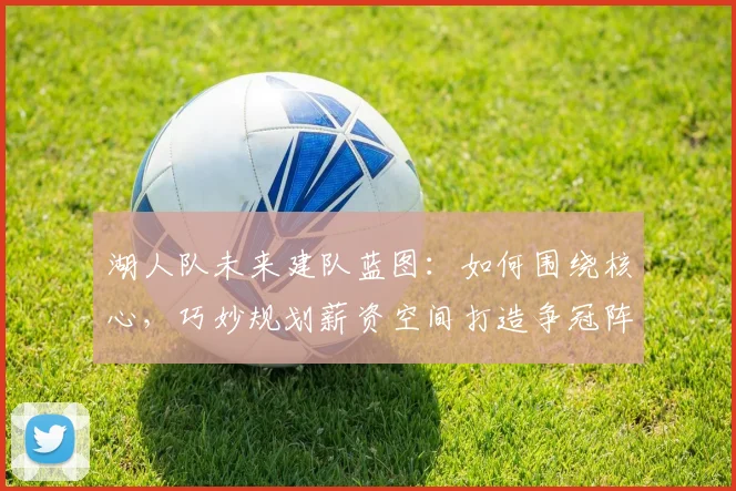 湖人队未来建队蓝图：如何围绕核心，巧妙规划薪资空间打造争冠阵容