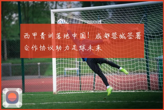 西甲青训落地中国！成都蓉城签署合作协议助力足球未来