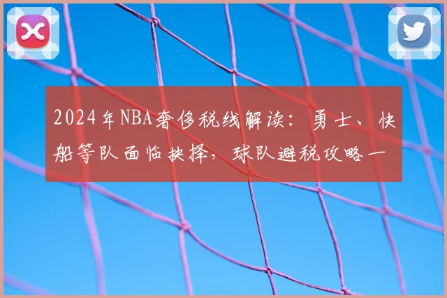 2024年NBA奢侈税线解读：勇士、快船等队面临抉择，球队避税攻略一览