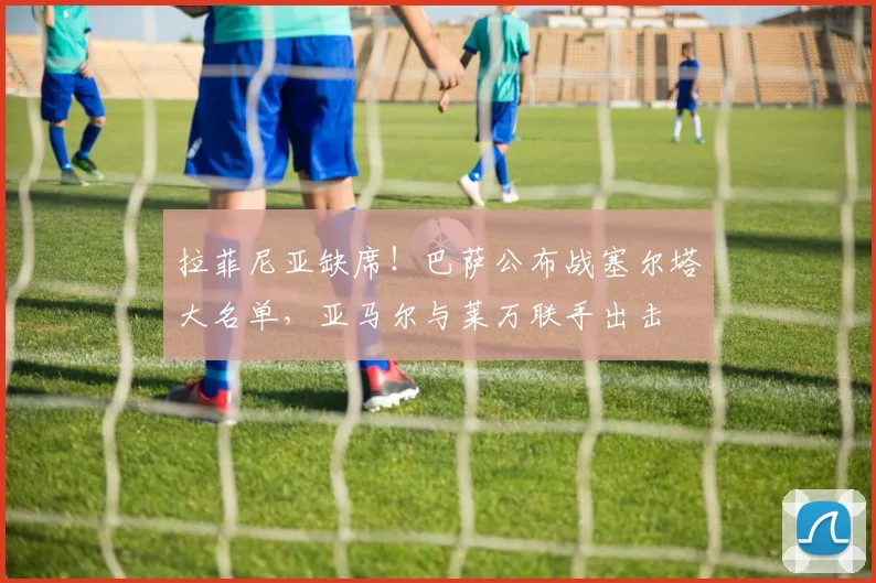 拉菲尼亚缺席！巴萨公布战塞尔塔大名单，亚马尔与莱万联手出击